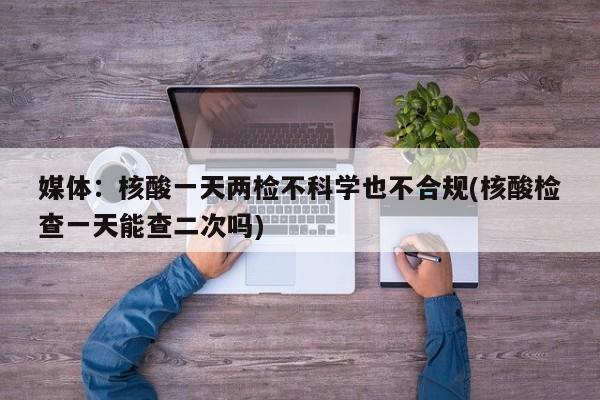 媒体:核酸一天两检不科学也不合规(核酸检查一天能查二次吗)