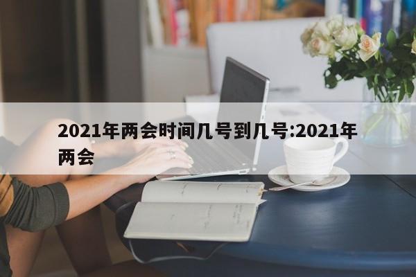 2021年两会时间几号到几号:2021年两会