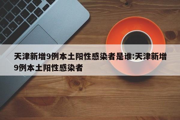 天津新增9例本土阳性感染者是谁:天津新增9例本土阳性感染者
