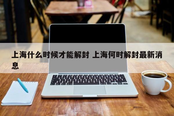 上海什么时候才能解封 上海何时解封最新消息