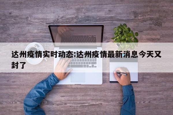 达州疫情实时动态:达州疫情最新消息今天又封了