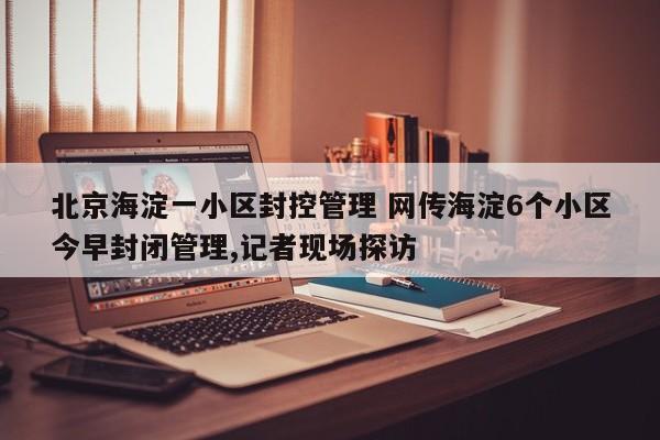 北京海淀一小区封控管理 网传海淀6个小区今早封闭管理,记者现场探访