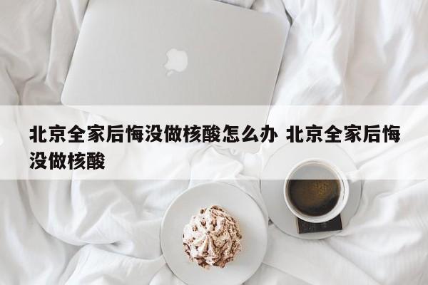 北京全家后悔没做核酸怎么办 北京全家后悔没做核酸