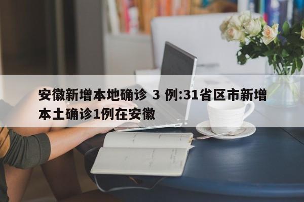 安徽新增本地确诊 3 例:31省区市新增本土确诊1例在安徽