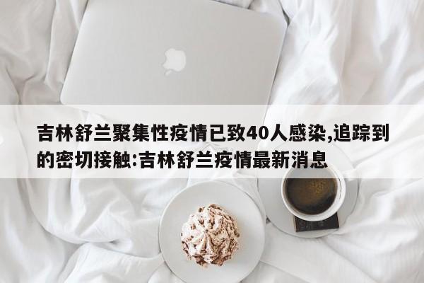 吉林舒兰聚集性疫情已致40人感染,追踪到的密切接触:吉林舒兰疫情最新消息