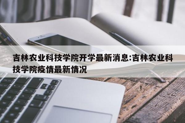 吉林农业科技学院开学最新消息:吉林农业科技学院疫情最新情况