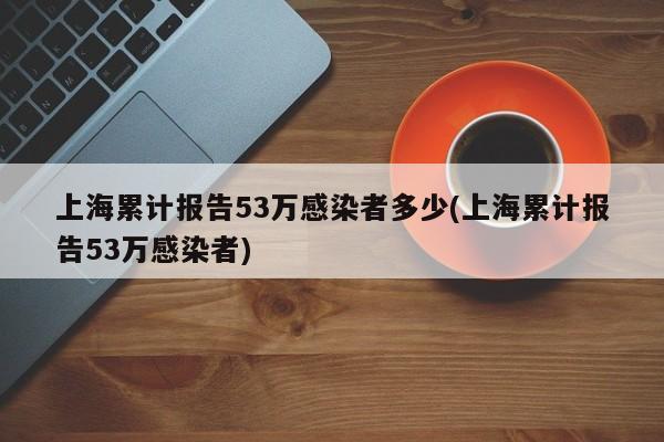 上海累计报告53万感染者多少(上海累计报告53万感染者)