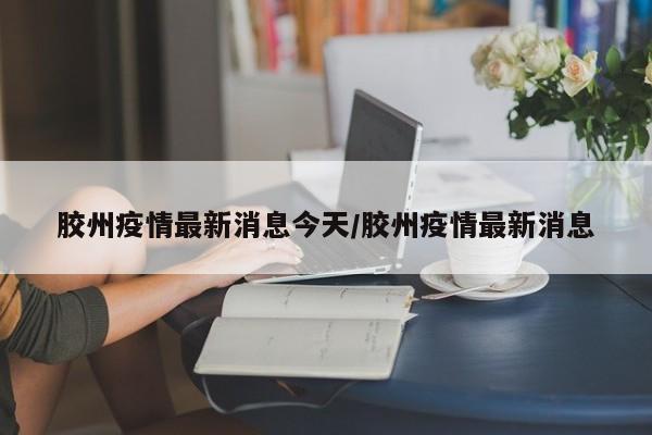 胶州疫情最新消息今天/胶州疫情最新消息