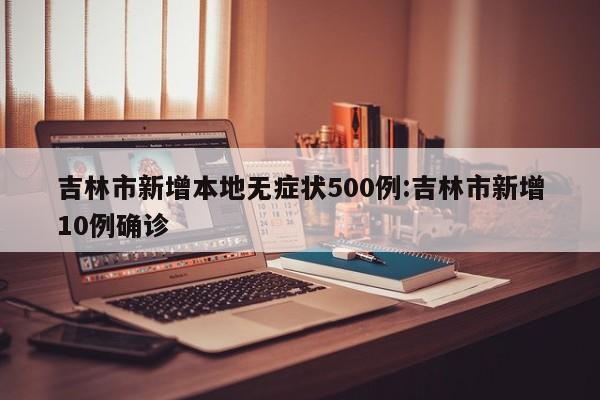 吉林市新增本地无症状500例:吉林市新增10例确诊