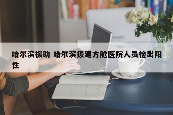 哈尔滨援助 哈尔滨援建方舱医院人员检出阳性