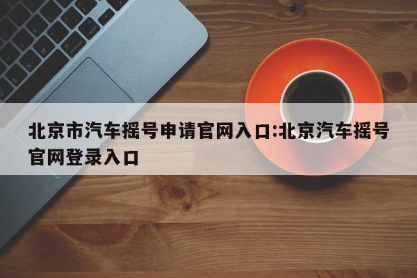 北京市汽车摇号申请官网入口:北京汽车摇号官网登录入口