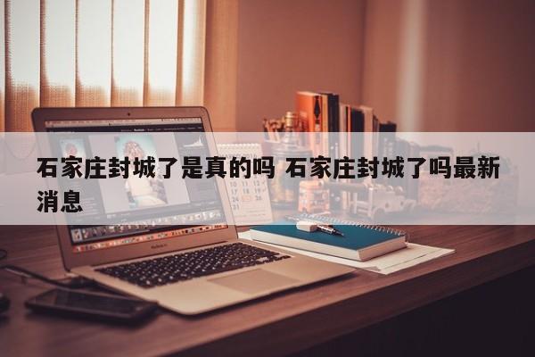 石家庄封城了是真的吗 石家庄封城了吗最新消息
