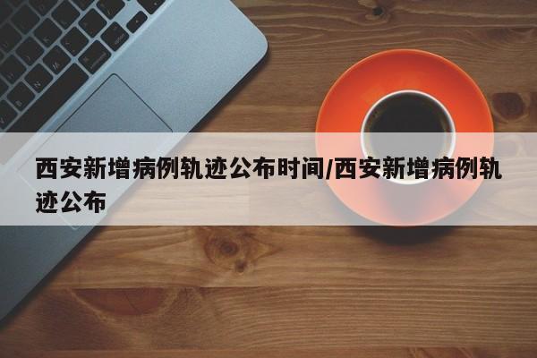 西安新增病例轨迹公布时间/西安新增病例轨迹公布