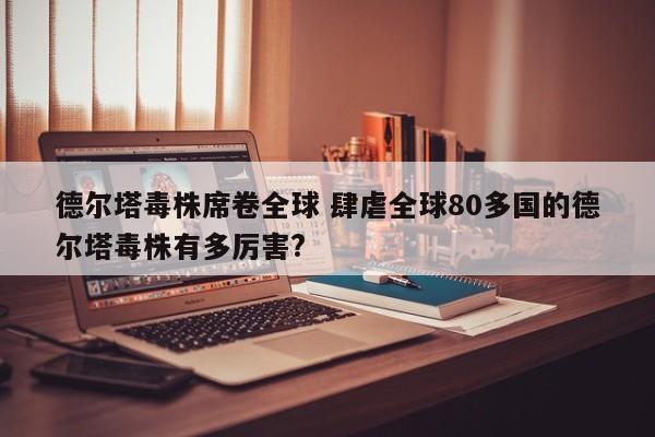 德尔塔毒株席卷全球 肆虐全球80多国的德尔塔毒株有多厉害?