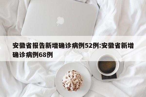 安徽省报告新增确诊病例52例:安徽省新增确诊病例68例