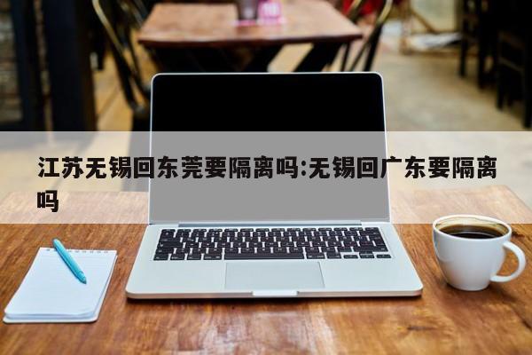 江苏无锡回东莞要隔离吗:无锡回广东要隔离吗