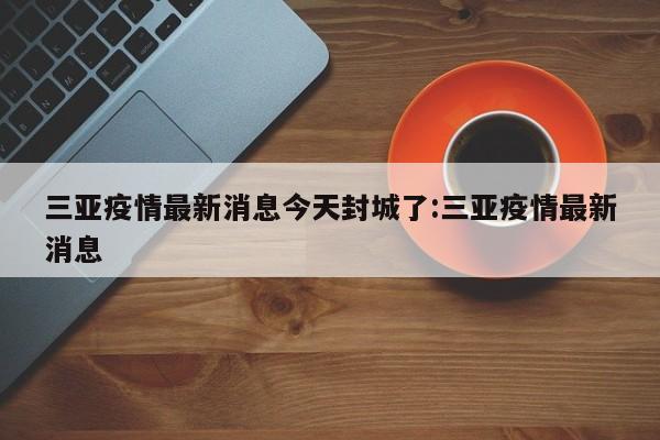 三亚疫情最新消息今天封城了:三亚疫情最新消息
