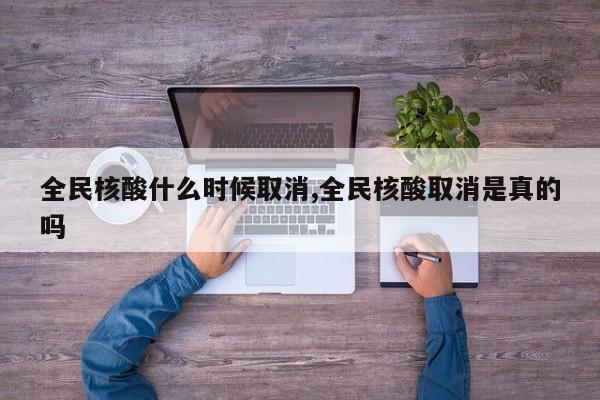 全民核酸什么时候取消,全民核酸取消是真的吗