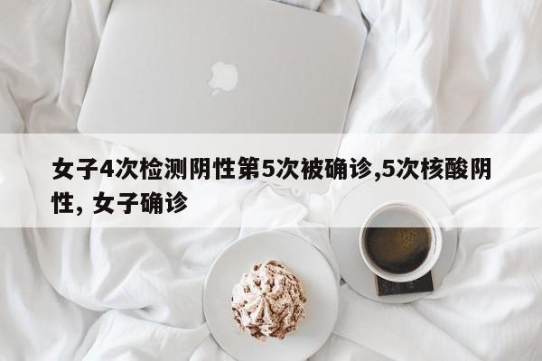 女子4次检测阴性第5次被确诊,5次核酸阴性, 女子确诊