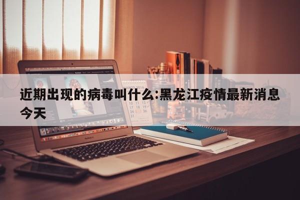 近期出现的病毒叫什么:黑龙江疫情最新消息今天