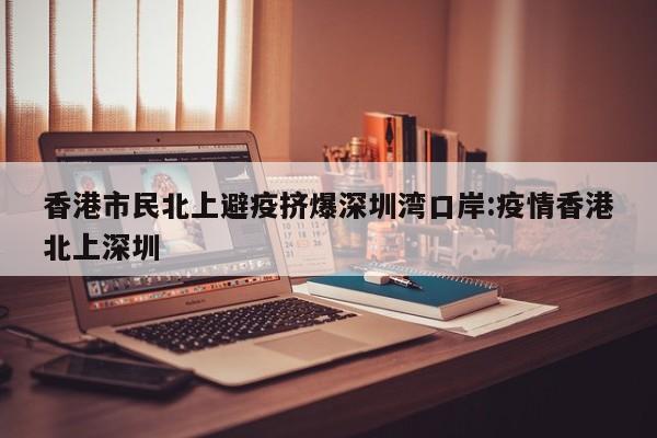 香港市民北上避疫挤爆深圳湾口岸:疫情香港北上深圳