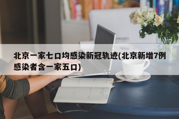北京一家七口均感染新冠轨迹(北京新增7例感染者含一家五口)