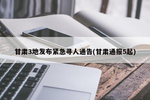 甘肃3地发布紧急寻人通告(甘肃通报5起)