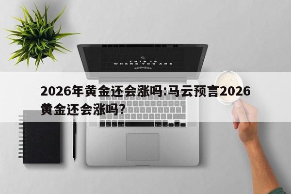 2026年黄金还会涨吗:马云预言2026黄金还会涨吗?