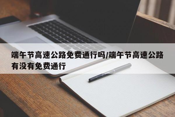 端午节高速公路免费通行吗/端午节高速公路有没有免费通行