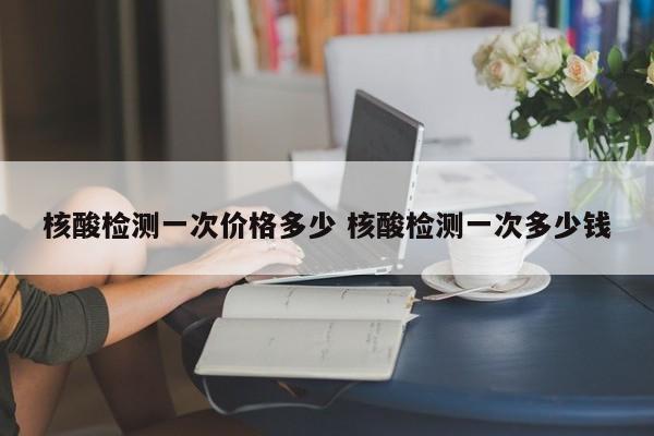 核酸检测一次价格多少 核酸检测一次多少钱