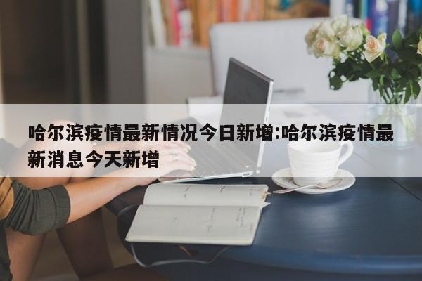 哈尔滨疫情最新情况今日新增:哈尔滨疫情最新消息今天新增