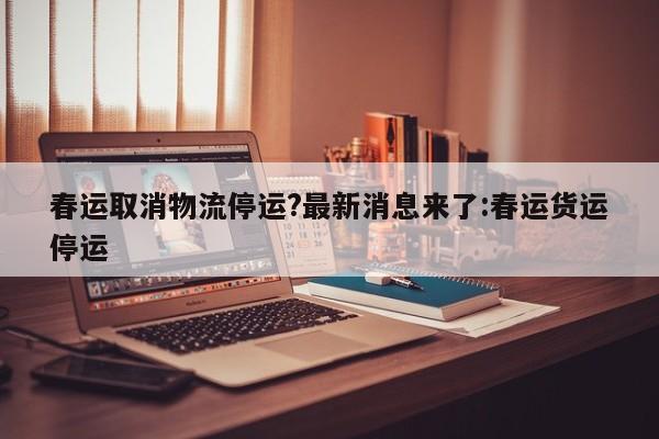 春运取消物流停运?最新消息来了:春运货运停运