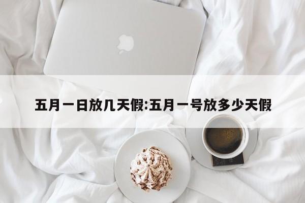 五月一日放几天假:五月一号放多少天假
