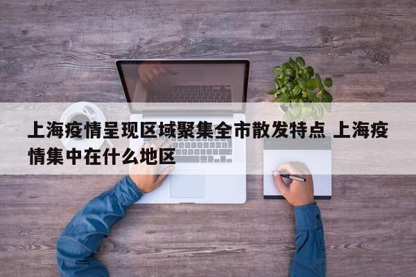 上海疫情呈现区域聚集全市散发特点 上海疫情集中在什么地区