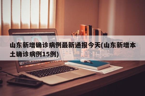 山东新增确诊病例最新通报今天(山东新增本土确诊病例15例)
