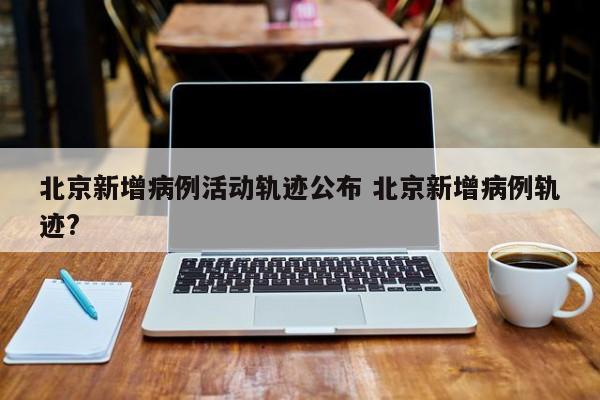 北京新增病例活动轨迹公布 北京新增病例轨迹?