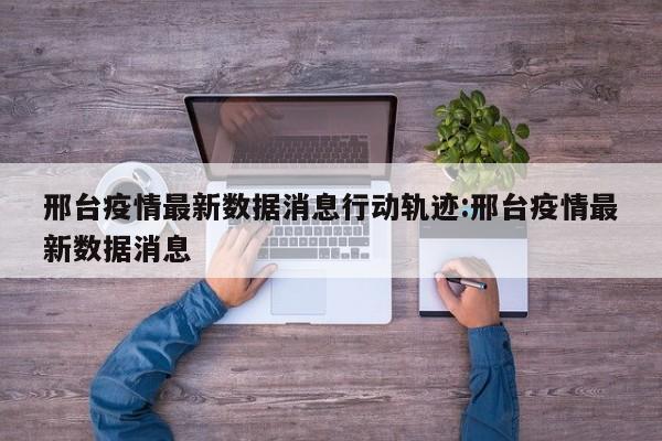 邢台疫情最新数据消息行动轨迹:邢台疫情最新数据消息