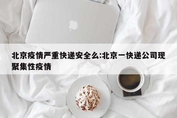 北京疫情严重快递安全么:北京一快递公司现聚集性疫情