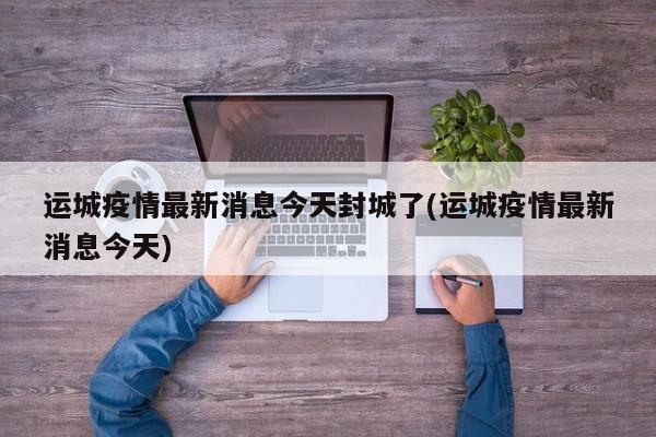运城疫情最新消息今天封城了(运城疫情最新消息今天)