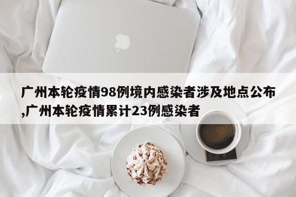 广州本轮疫情98例境内感染者涉及地点公布,广州本轮疫情累计23例感染者