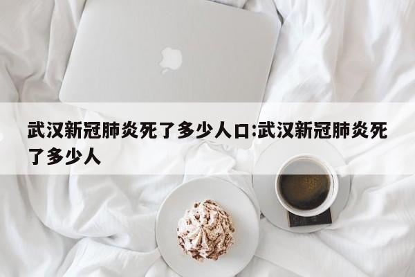 武汉新冠肺炎死了多少人口:武汉新冠肺炎死了多少人