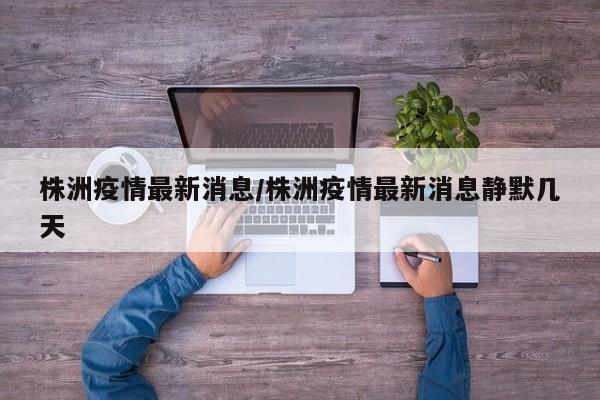 株洲疫情最新消息/株洲疫情最新消息静默几天