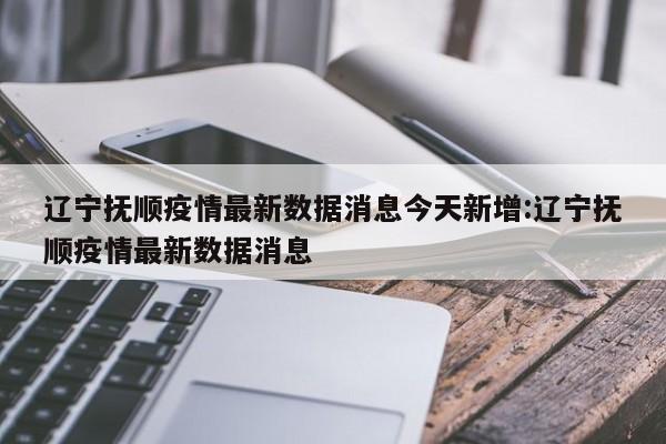辽宁抚顺疫情最新数据消息今天新增:辽宁抚顺疫情最新数据消息