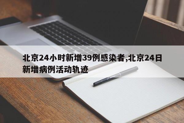 北京24小时新增39例感染者,北京24日新增病例活动轨迹