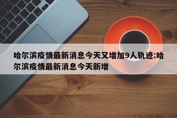 哈尔滨疫情最新消息今天又增加9人轨迹:哈尔滨疫情最新消息今天新增