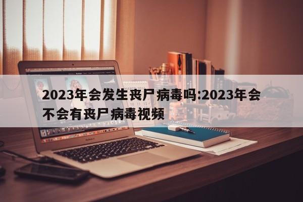 2023年会发生丧尸病毒吗:2023年会不会有丧尸病毒视频