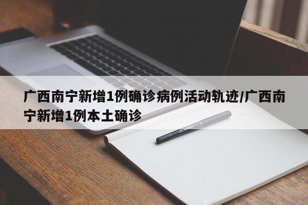 广西南宁新增1例确诊病例活动轨迹/广西南宁新增1例本土确诊