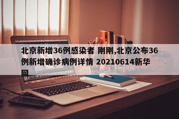 北京新增36例感染者 刚刚,北京公布36例新增确诊病例详情 20210614新华网