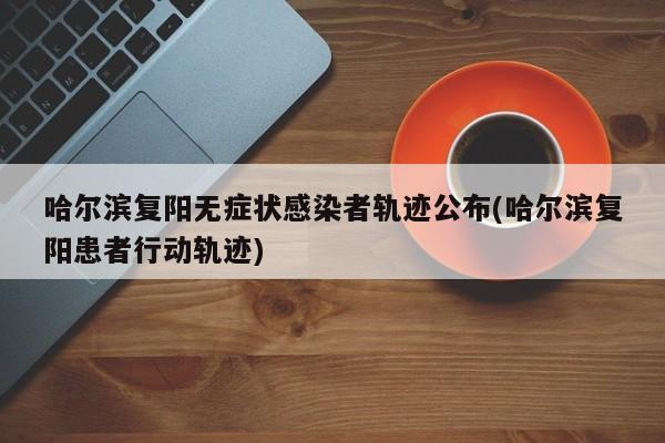 哈尔滨复阳无症状感染者轨迹公布(哈尔滨复阳患者行动轨迹)