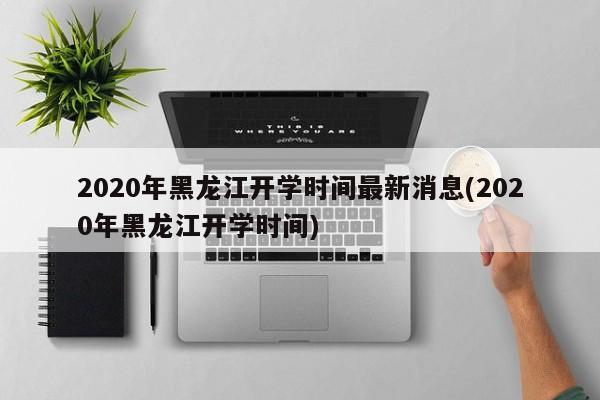 2020年黑龙江开学时间最新消息(2020年黑龙江开学时间)